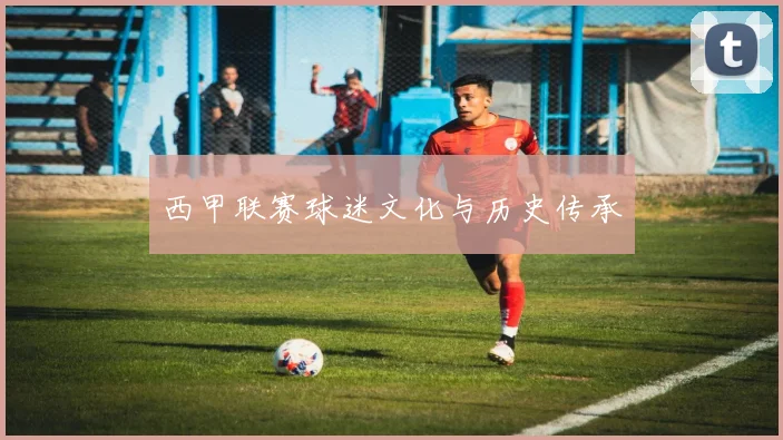 西甲联赛球迷文化与历史传承