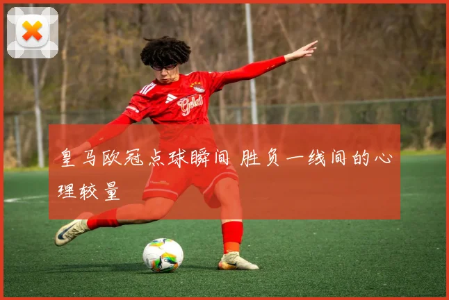 皇马欧冠点球瞬间 胜负一线间的心理较量