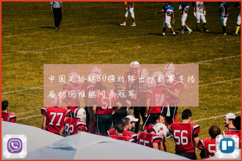 中国足协杯80强对阵出炉新赛季格局初现谁能问鼎冠军
