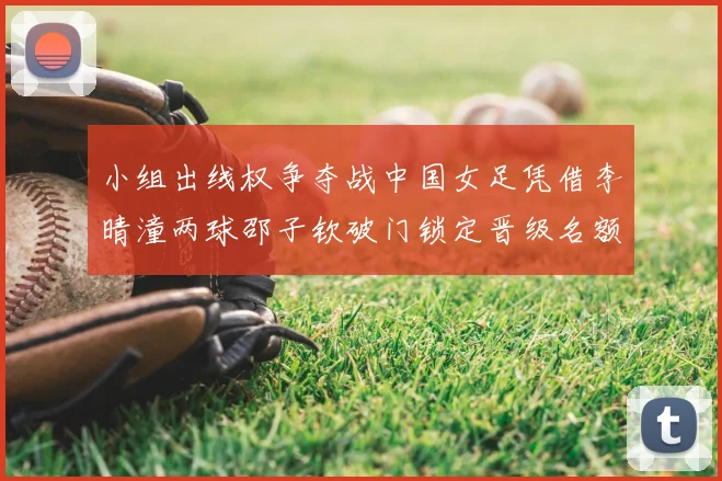 小组出线权争夺战中国女足凭借李晴潼两球邵子钦破门锁定晋级名额