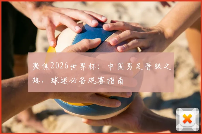 聚焦2026世界杯：中国男足晋级之路，球迷必备观赛指南