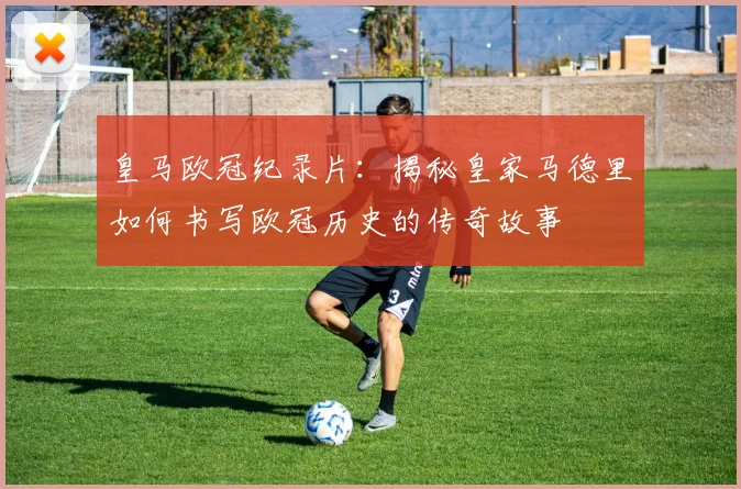 皇马欧冠纪录片：揭秘皇家马德里如何书写欧冠历史的传奇故事